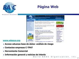 Página Web




www.wbasco.org
♦ Acceso aduanas base de datos- análisis de riesgo

♦ Contactos empresas C-TPAT

♦ Herramienta Comercial

♦ Información general y noticias de interés
                                                     27
 