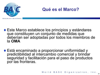 Qué es el Marco?



♦ Este Marco establece los principios y estándares
  que constituyen un conjunto de medidas que
  deberían ser adoptadas por todos los miembros de
  la OMA

♦ Está encaminado a proporcionar uniformidad y
  predictibilidad al intercambio comercial y brindar
  seguridad y facilitación para el paso de productos
  por las fronteras.

                                                       29
 