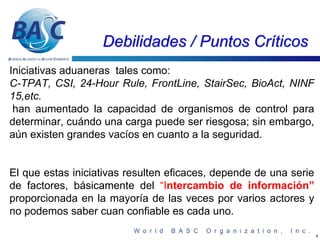 Debilidades / Puntos Críticos
Iniciativas aduaneras tales como:
C-TPAT, CSI, 24-Hour Rule, FrontLine, StairSec, BioAct, NINF
15,etc.
 han aumentado la capacidad de organismos de control para
determinar, cuándo una carga puede ser riesgosa; sin embargo,
aún existen grandes vacíos en cuanto a la seguridad.


El que estas iniciativas resulten eficaces, depende de una serie
de factores, básicamente del “Intercambio de información”
proporcionada en la mayoría de las veces por varios actores y
no podemos saber cuan confiable es cada uno.

                                                                   4
 
