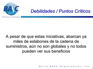 Debilidades / Puntos Críticos




A pesar de que estas iniciativas, abarcan ya
    miles de eslabones de la cadena de
suministros, aún no son globales y no todos
         pueden ver sus beneficios


                                               5
 
