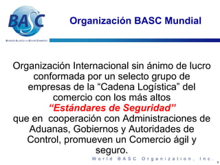 Organización BASC Mundial



Organización Internacional sin ánimo de lucro
    conformada por un selecto grupo de
   empresas de la “Cadena Logística” del
        comercio con los más altos
       “Estándares de Seguridad”
que en cooperación con Administraciones de
   Aduanas, Gobiernos y Autoridades de
   Control, promueven un Comercio ágil y
                   seguro.
                                                9
 