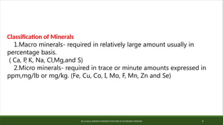 DE LA SALLE ARANETA UNIVERSITY-DOCTORS OF VETERINARY MEDICINE 8
Classification of Minerals
1.Macro minerals- required in relatively large amount usually in
percentage basis.
( Ca, P
, K, Na, Cl,Mg,and S)
2.Micro minerals- required in trace or minute amounts expressed in
ppm,mg/lb or mg/kg. (Fe, Cu, Co, I, Mo, F, Mn, Zn and Se)
 