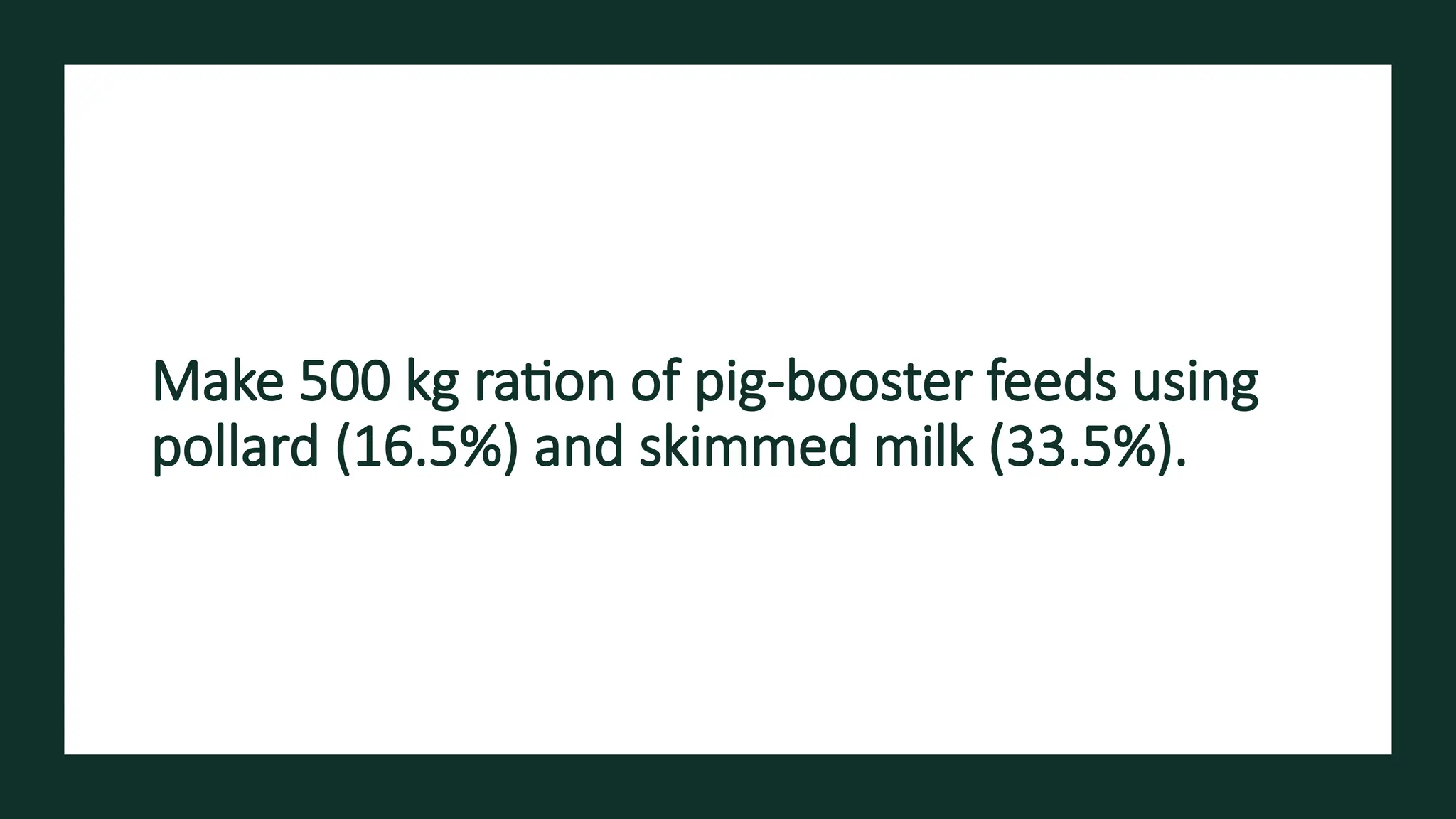Make 500 kg ration of pig-booster feeds using
pollard (16.5%) and skimmed milk (33.5%).
 