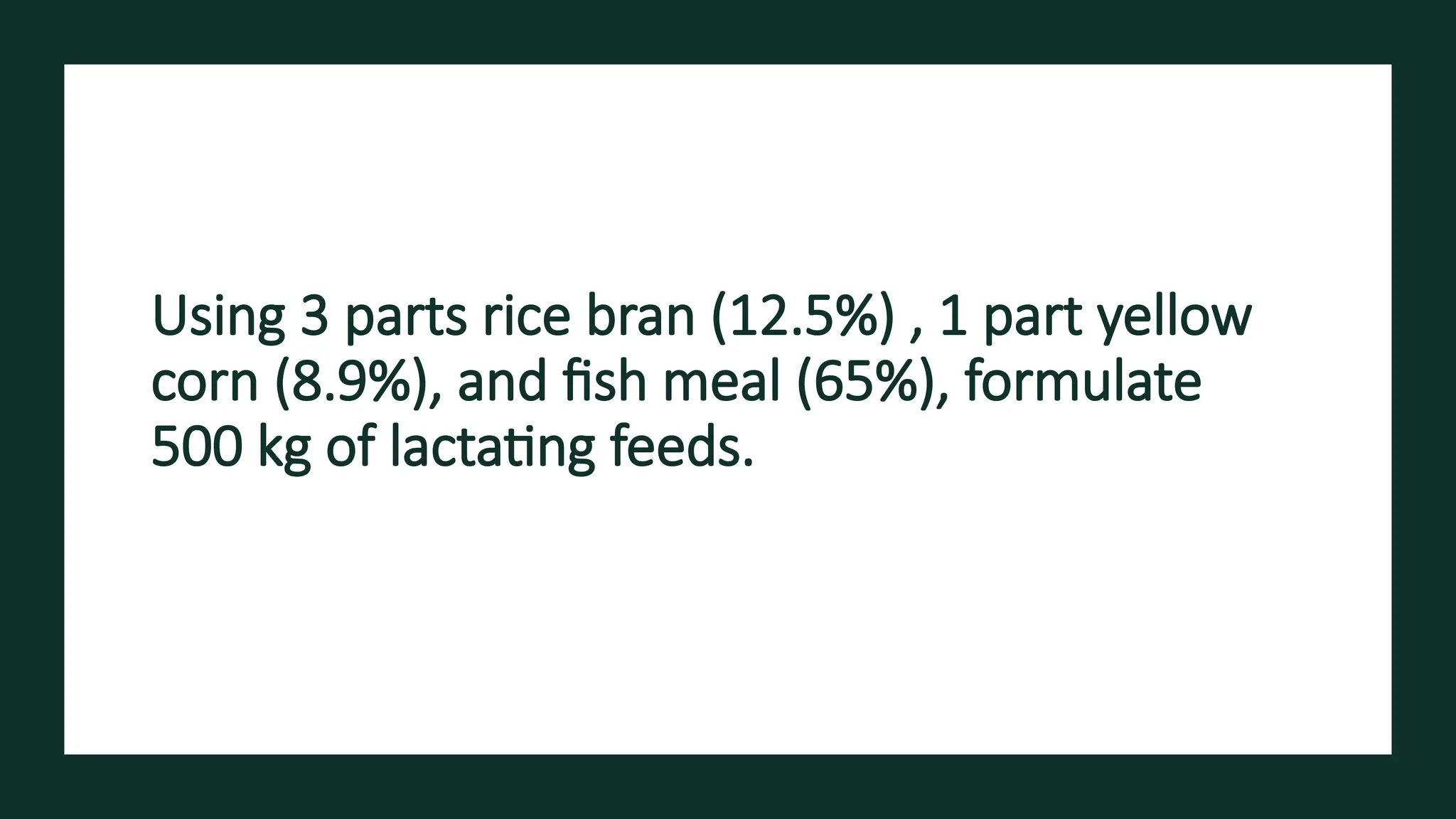 Using 3 parts rice bran (12.5%) , 1 part yellow
corn (8.9%), and fish meal (65%), formulate
500 kg of lactating feeds.
 