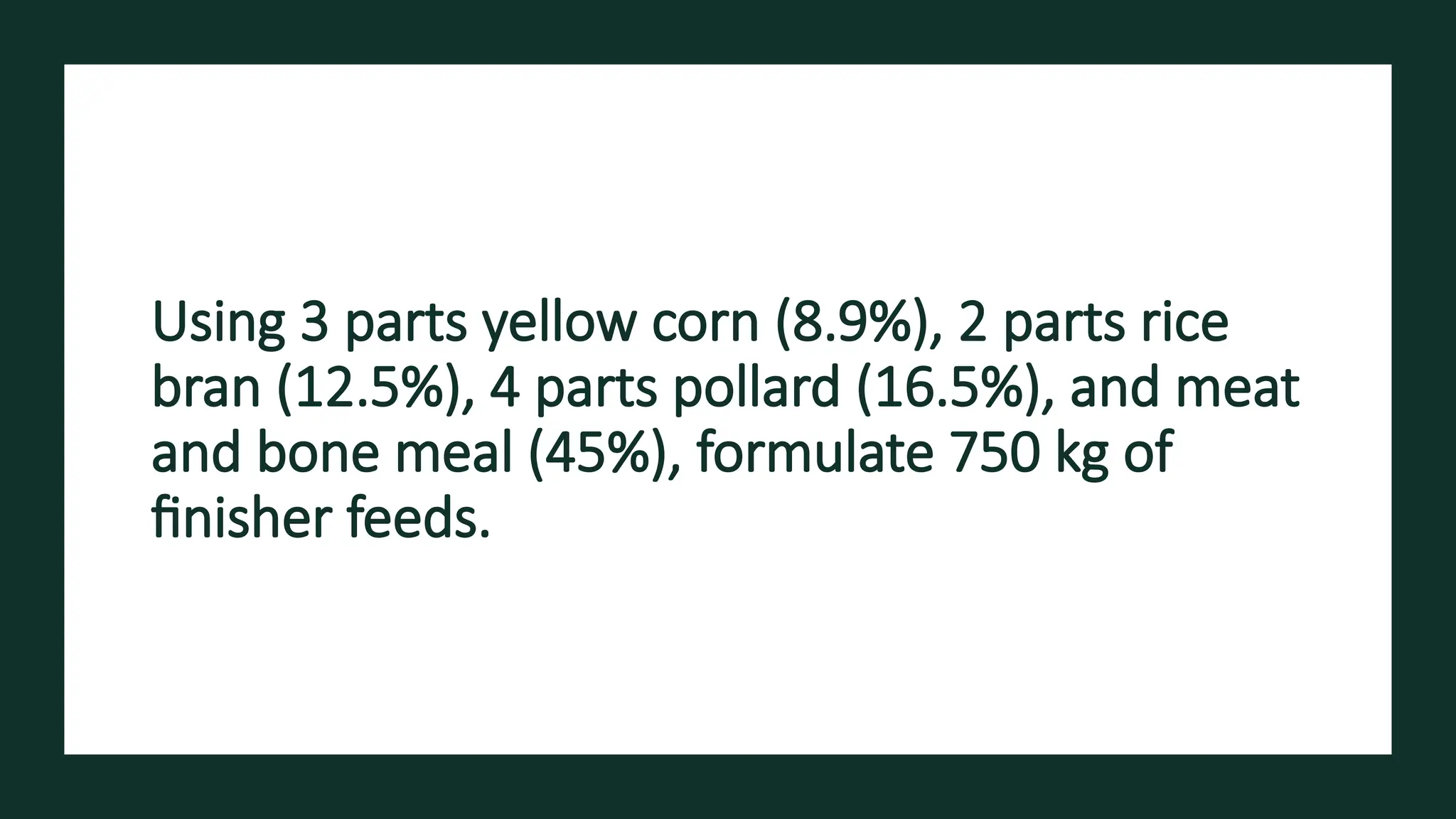 Using 3 parts yellow corn (8.9%), 2 parts rice
bran (12.5%), 4 parts pollard (16.5%), and meat
and bone meal (45%), formulate 750 kg of
finisher feeds.
 
