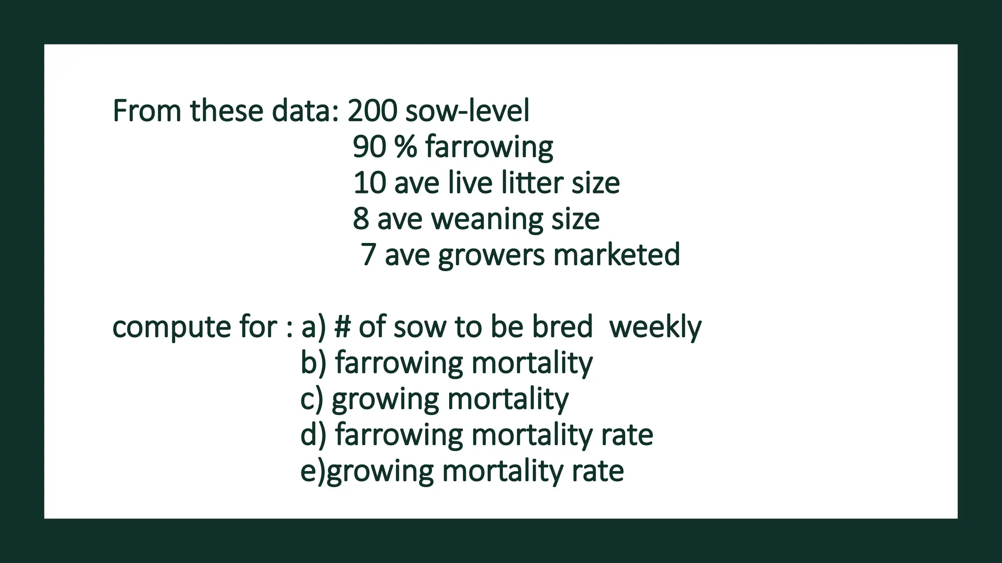 From these data: 200 sow-level​
90 % farrowing​
10 ave live litter size ​
8 ave weaning size​
7 ave growers marketed ​
compute for : a) # of sow to be bred weekly​
b) farrowing mortality​
c) growing mortality ​
d) farrowing mortality rate
e)growing mortality rate
 