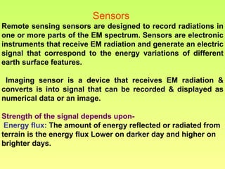 Sensors  Remote sensing sensors are designed to record radiations in one or more parts of the EM spectrum. Sensors are electronic instruments that receive EM radiation and generate an electric signal that correspond to the energy variations of different earth surface features. Imaging sensor is a device that receives EM radiation & converts is into signal that can be recorded & displayed as numerical data or an image.  Strength of the signal depends upon- Energy flux:   The amount of energy reflected or radiated from terrain is the energy flux Lower on darker day and higher on brighter days.  