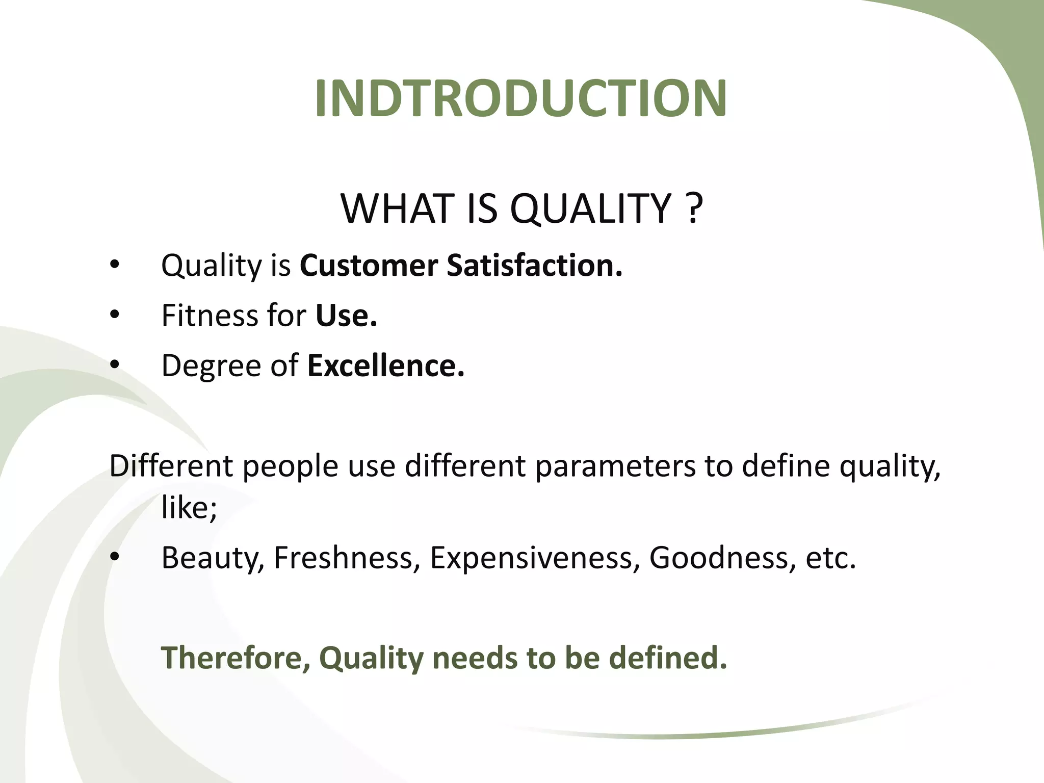 INDTRODUCTION
WHAT IS QUALITY ?
• Quality is Customer Satisfaction.
• Fitness for Use.
• Degree of Excellence.
Different people use different parameters to define quality,
like;
• Beauty, Freshness, Expensiveness, Goodness, etc.
Therefore, Quality needs to be defined.
 