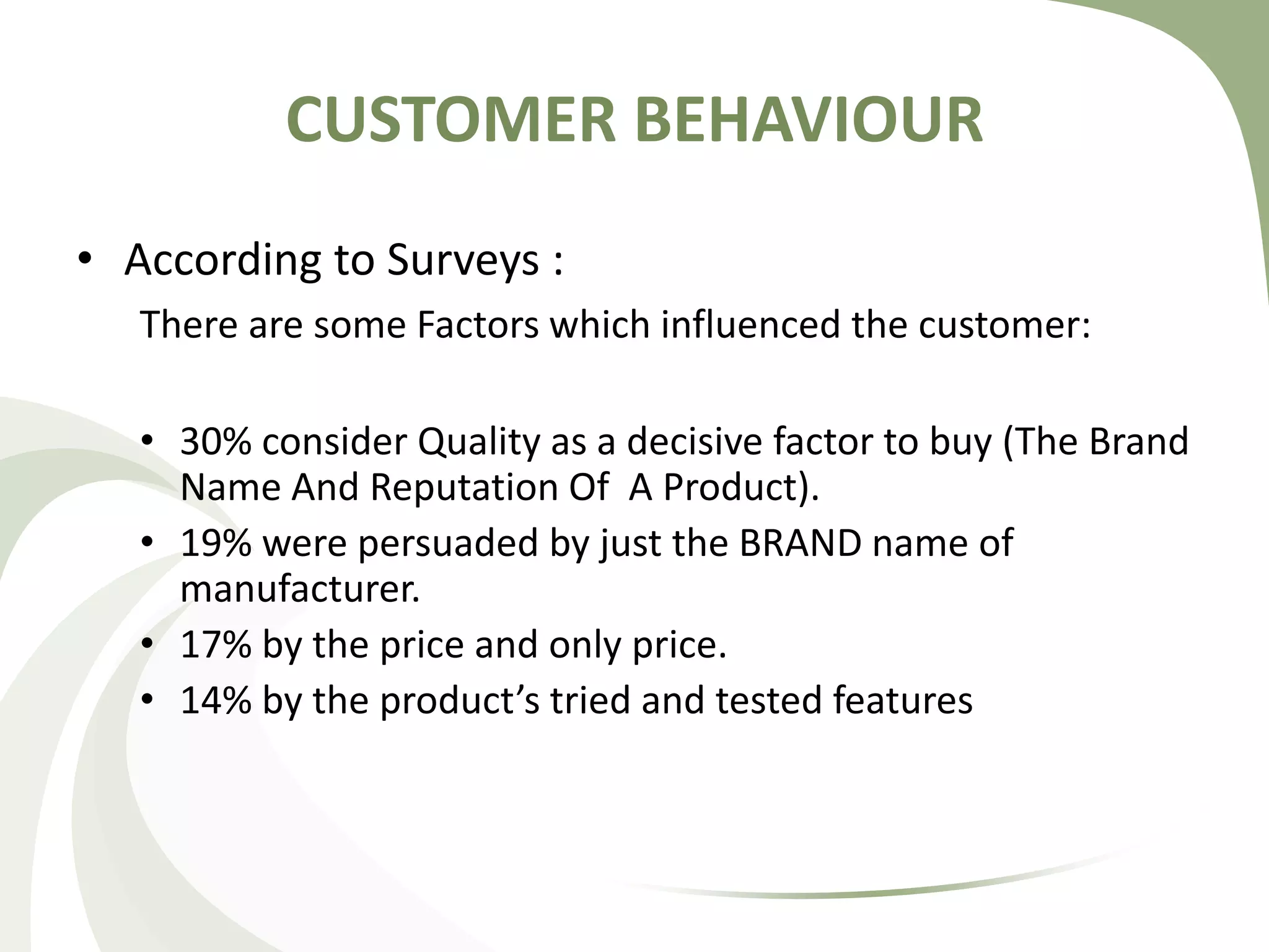 CUSTOMER BEHAVIOUR
• According to Surveys :
There are some Factors which influenced the customer:
• 30% consider Quality as a decisive factor to buy (The Brand
Name And Reputation Of A Product).
• 19% were persuaded by just the BRAND name of
manufacturer.
• 17% by the price and only price.
• 14% by the product’s tried and tested features
 