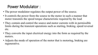 Power Modulator :
• The power modulator regulates the output power of the source.
• It controls the power from the source to the motor in such a manner that
motor transmits the speed torque characteristic required by the load
• They contain and control the source and motor currents with in permissible
limits during the transient operations such as starting, braking, speed reversal
etc.
• They converts the input electrical energy into the form as required by the
motors.
• Adjusts the mode of operation of the motor that is motoring, braking are
regenerative.
 