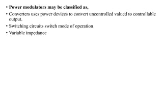 • Power modulators may be classified as,
• Converters uses power devices to convert uncontrolled valued to controllable
output.
• Switching circuits switch mode of operation
• Variable impedance
 