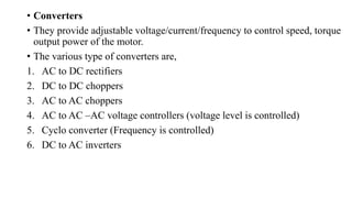 • Converters
• They provide adjustable voltage/current/frequency to control speed, torque
output power of the motor.
• The various type of converters are,
1. AC to DC rectifiers
2. DC to DC choppers
3. AC to AC choppers
4. AC to AC –AC voltage controllers (voltage level is controlled)
5. Cyclo converter (Frequency is controlled)
6. DC to AC inverters
 