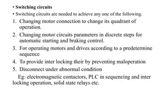 • Switching circuits
• Switching circuits are needed to achieve any one of the following.
1. Changing motor connection to change its quadrant of
operation.
2. Changing motor circuits parameters in discrete steps for
automatic starting and braking control.
3. For operating motors and drives according to a predetermine
sequence
4. To provide inter locking their by preventing maloperation
5. Disconnect under abnormal condition
Eg: electromagnetic contactors, PLC in sequencing and inter
locking operation, solid state relays etc.
 