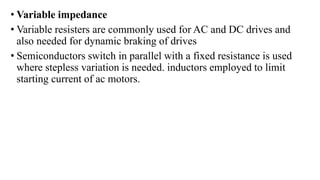 • Variable impedance
• Variable resisters are commonly used for AC and DC drives and
also needed for dynamic braking of drives
• Semiconductors switch in parallel with a fixed resistance is used
where stepless variation is needed. inductors employed to limit
starting current of ac motors.
 