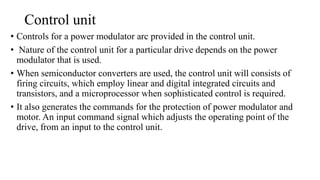 Control unit
• Controls for a power modulator arc provided in the control unit.
• Nature of the control unit for a particular drive depends on the power
modulator that is used.
• When semiconductor converters are used, the control unit will consists of
firing circuits, which employ linear and digital integrated circuits and
transistors, and a microprocessor when sophisticated control is required.
• It also generates the commands for the protection of power modulator and
motor. An input command signal which adjusts the operating point of the
drive, from an input to the control unit.
 