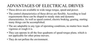 ADVANTAGES OF ELECTRICAL DRIVES
• These drives are available in wide range torque, speed and power.
• The control characteristics of these drives are flexible. According to load
requirements these can be shaped to steady state and dynamic
characteristics. As well as speed control, electric braking, gearing, starting
many things can be accomplished.
• The are adaptable to any type of operating conditions, no matter how much
vigorous or rough it is.
• They can operate in all the four quadrants of speed torque plane, which is
not applicable for other prime movers.
• They do not pollute the environment.
 