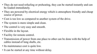 • They do not need refueling or preheating, they can be started instantly and can
be loaded immediately.
• They are powered by electrical energy which is atmosphere friendly and cheap
source of power.
• Cost is too low as compared to another system of the drive.
• The system is more simple and clean.
• The control is very easy and smooth.
• Flexible in the layout.
• Facility for remote control.
• Transmission of power from one place to other can be done with the help of
cables instead of long shafts, etc.
• Its maintenance cost is quite low.
• It can be started at any time without delay.
 