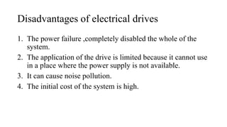 Disadvantages of electrical drives
1. The power failure ,completely disabled the whole of the
system.
2. The application of the drive is limited because it cannot use
in a place where the power supply is not available.
3. It can cause noise pollution.
4. The initial cost of the system is high.
 