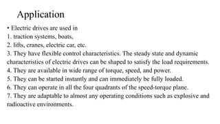 Application
• Electric drives are used in
1. traction systems, boats,
2. lifts, cranes, electric car, etc.
3. They have flexible control characteristics. The steady state and dynamic
characteristics of electric drives can be shaped to satisfy the load requirements.
4. They are available in wide range of torque, speed, and power.
5. They can be started instantly and can immediately be fully loaded.
6. They can operate in all the four quadrants of the speed-torque plane.
7. They are adaptable to almost any operating conditions such as explosive and
radioactive environments.
 