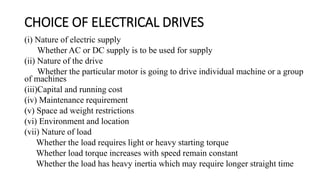 CHOICE OF ELECTRICAL DRIVES
(i) Nature of electric supply
Whether AC or DC supply is to be used for supply
(ii) Nature of the drive
Whether the particular motor is going to drive individual machine or a group
of machines
(iii)Capital and running cost
(iv) Maintenance requirement
(v) Space ad weight restrictions
(vi) Environment and location
(vii) Nature of load
Whether the load requires light or heavy starting torque
Whether load torque increases with speed remain constant
Whether the load has heavy inertia which may require longer straight time
 