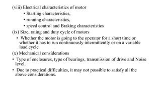 (viii) Electrical characteristics of motor
• Starting characteristics,
• running characteristics,
• speed control and Braking characteristics
(ix) Size, rating and duty cycle of motors
• Whether the motor is going to the operator for a short time or
whether it has to run continuously intermittently or on a variable
load cycle
(x) Mechanical considerations
• Type of enclosures, type of bearings, transmission of drive and Noise
level.
• Due to practical difficulties, it may not possible to satisfy all the
above considerations.
 