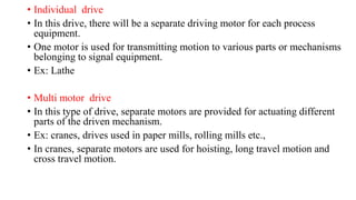 • Individual drive
• In this drive, there will be a separate driving motor for each process
equipment.
• One motor is used for transmitting motion to various parts or mechanisms
belonging to signal equipment.
• Ex: Lathe
• Multi motor drive
• In this type of drive, separate motors are provided for actuating different
parts of the driven mechanism.
• Ex: cranes, drives used in paper mills, rolling mills etc.,
• In cranes, separate motors are used for hoisting, long travel motion and
cross travel motion.
 