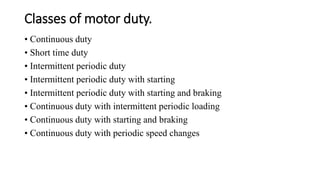 Classes of motor duty.
• Continuous duty
• Short time duty
• Intermittent periodic duty
• Intermittent periodic duty with starting
• Intermittent periodic duty with starting and braking
• Continuous duty with intermittent periodic loading
• Continuous duty with starting and braking
• Continuous duty with periodic speed changes
 