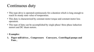 Continuous duty
• This type drive is operated continuously for a duration which is long enough to
reach its steady state value of temperature.
• This duty is characterized by constant motor torque and constant motor loss
operation.
• This type of duty can be accomplished by single phase/ three phase induction
motors and DC shunt motors.
• Examples:
1. Paper mill drives , Compressors Conveyors, Centrifugal pumps and
Fans ,
 