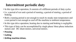 Intermittent periodic duty
• In this type drive operation, It consists of a different periods of duty cycles
• I.e. a period of rest and a period of running, a period of starting, a period of
braking.
• Both a running period is not enough to reach its steady state temperature and
a rest period is not enough to cool off the machine to ambient temperature.
• In this type drive operation, heating due to starting and braking is negligible.
• This type of duty can be accomplished by single phase/ three phase induction
motors and DC shunt motors, universal motors.
• Pressing
• Cutting
• Drilling machine drives.
 