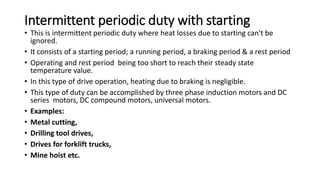 Intermittent periodic duty with starting
• This is intermittent periodic duty where heat losses due to starting can't be
ignored.
• It consists of a starting period; a running period, a braking period & a rest period
• Operating and rest period being too short to reach their steady state
temperature value.
• In this type of drive operation, heating due to braking is negligible.
• This type of duty can be accomplished by three phase induction motors and DC
series motors, DC compound motors, universal motors.
• Examples:
• Metal cutting,
• Drilling tool drives,
• Drives for forklift trucks,
• Mine hoist etc.
 