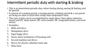 Intermittent periodic duty with starting & braking
• This is an intermittent periodic duty where heating during starting & braking can't
be ignored.
• It consists of a starting period, a running period; a braking period & a rest period
are being too short to reach their steady state temperature value.
• This type of duty can be accomplished by single phase/ three phase induction
motors and DC shunt motors, DC series motors, DC compound motors, universal
motors.
• Examples:
1. Billet mill drive
2. Manipulator drive
3. Ingot buggy drive
4. Screw down mechanism of blooming mill
5. Several machine tool drives
6. Drives for electric suburban trains and
7. Mine hoist
 