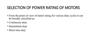 SELECTION OF POWER RATING OF MOTORS
• From the point of view of motor rating for various duty cycles it can
be broadly classified as:
• Continuous duty
• Intermittent duty
• Short time duty
 