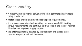 Continuous duty
• A motor with next higher power rating from commercially available
rating is selected.
• Motor speed should also match load’s speed requirements .
• It is also necessary to check whether the motor can fulfil starting
torque requirements and continue to drive load in the face of normal
disturbances in power supply system
• the latter is generally assured by the transient and steady state
reserve torque capacity of the motor.
 