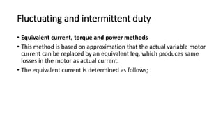 Fluctuating and intermittent duty
• Equivalent current, torque and power methods
• This method is based on approximation that the actual variable motor
current can be replaced by an equivalent Ieq, which produces same
losses in the motor as actual current.
• The equivalent current is determined as follows;
 