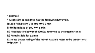 • Example
• A constant speed drive has the following duty cycle.
i) Load rising from 0 to 400 KW ; 5 min
ii) Uniform load of 500 KW; 5 min
iii) Regenerative power of 400 KW returned to the supply; 4 min
iv) Remains idle for ; 2 min
Estimate power rating of the motor. Assume losses to be proportional
to (power)2
 
