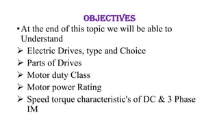 Objectives
•At the end of this topic we will be able to
Understand
➢ Electric Drives, type and Choice
➢ Parts of Drives
➢ Motor duty Class
➢ Motor power Rating
➢ Speed torque characteristic's of DC & 3 Phase
IM
 