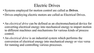 Electric Drives
• Systems employed for motion control are called as Drives.
• Drives employing electric motors are called as Electrical Drives.
• An electrical drive can be defined as an electromechanical device for
converting electrical energy into mechanical energy to impart motion
to different machines and mechanisms for various kinds of process
control.
• An electrical drive is an industrial system which performs the
conversion of electrical energy into mechanical energy or vice versa
for running and controlling various processes.
 