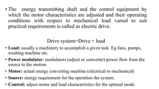 • The energy transmitting shaft and the control equipment by
which the motor characteristics are adjusted and their operating
conditions with respect to mechanical load varied to suit
practical requirements is called as electric drive.
Drive system=Drive + load
• Load: usually a machinery to accomplish a given task. Eg-fans, pumps,
washing machine etc.
• Power modulator: modulators (adjust or converter) power flow from the
source to the motion
• Motor: actual energy converting machine (electrical to mechanical)
• Source: energy requirement for the operation the system.
• Control: adjust motor and load characteristics for the optimal mode.
 