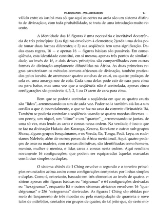 IFÁ DIVINATION – WILLIAM BASCON 9.
válido entre os iorubá mas só que aqui os cortes na areia são um sistema distin‐
to de divinação e, com toda probabilidade, se trata de uma introdução muito re‐
cente. 
  A identidade das 16 figuras é uma necessária e inevitável decorrên‐
cia de três princípios: 1) as figuras envolvem 4 elementos; 2)cada uma delas po‐
de tomar duas formas diferentes; e 3) sua seqüência tem uma significação. Da‐
das essas regras, 16 — e apenas 16 — figuras básicas são possíveis. Em conse‐
qüência, esta identidade constitui, em si mesma, apenas três pontos de similari‐
dade, ao invés de 16, e dois desses princípios são compartilhados com outras 
formas de divinação amplamente difundidas na África. As duas primeiras re‐
gras caracterizam os métodos comuns africanos de divinação, também pratica‐
dos pelos iorubá, de arremessar quatro conchas de cauri, ou quatro pedaços de 
cola ou uma amarga noz de cola. Cada uma delas pode cair de cara para cima 
ou  para  baixo,  mas  uma  vez  que  a  seqüência  não  é  controlada,  apenas  cinco 
configurações são possíveis: 4, 3, 2, 1 ou O caem de cara para cima. 
  Bem que se poderia controlar a seqüência em que os quatro caurís 
são “lidos”, arremessando‐os um de cada vez. Poder‐se‐ia também atá‐los a um 
cordão o que é, essencialmente, o que se faz no caso da corrente divinatória Ifá. 
Também se poderia controlar a seqüência usando‐se quatro moedas diversas —  
um penny, um níquel, um “dime” e um “quarter” _ arremessando‐se juntas, de 
uma só vez, mas lendo as caras e coroas nessa ordem. Na verdade, é isso o que 
se faz na divinação Hakata dos Karanga, Zezeru, Korekore e outros sub‐grupos 
Shona, alguns grupos bosquímanos, e os Venda, Ila, Tonga, Pedi, Leya, os rode‐
sianos Ndebele, além de outros povos da África meridional. Aqui, quatro peda‐
ços de osso ou madeira, com marcas distintivas, são identificadas como homem, 
menino, mulher e menina, e lidas caras a coroas nesta ordem. Aqui resultam 
novamente  16  configurações,  que  podem  ser  equiparadas  àquelas  marcadas 
com linhas simples ou duplas. 
  O sistema chinês de I Ching envolve o segundo e o terceiro princí‐
pios enunciados acima assim como configurações compostas por linhas simples 
e duplas. Como é, entretanto, baseado em três elementos ao invés de quatro, e‐
xistem apenas oito figuras básicas eu “trigramas” e 64 configurações derivadas 
eu “hexagramas”, enquanto Ifá e outros sistemas africanos envolvem 16 “qua‐
drigramas” e 256 “octogramas” derivados. As figuras I Ching são obtidas por 
meio do lançamento de três moedas ou pela manipulação de quarenta e nove 
talos de milefólios, contados em grupos de quatro, de tal jeito que, de certo mo‐
 
