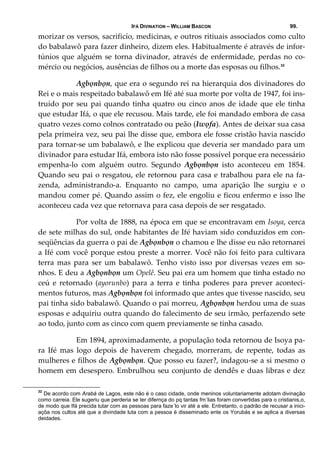 IFÁ DIVINATION – WILLIAM BASCON 99.
morizar os versos, sacrificío, medicinas, e outros ritiuais associados como culto 
do babalawô para fazer dinheiro, dizem eles. Habitualmente é através de infor‐
túnios que alguém se torna divinador, através de enfermidade, perdas no co‐
mércio ou negócios, ausências de filhos ou a morte das esposas ou filhos.32
  Agbọnbọn, que era o segundo rei na hierarquia dos divinadores do 
Rei e o mais respeitado babalawô em Ifé até sua morte por volta de 1947, foi ins‐
truído por seu pai quando tinha quatro ou cinco anos de idade que ele tinha 
que estudar Ifá, o que ele recusou. Mais tarde, ele foi mandado embora de casa 
quatro vezes como colnos contratado ou peão (Iwọfa). Antes de deixar sua casa 
pela primeira vez, seu pai lhe disse que, embora ele fosse cristão havia nascido 
para tornar‐se um babalawô, e lhe explicou que deveria ser mandado para um 
divinador para estudar Ifá, embora isto não fosse possível porque era necessário 
empenha‐lo  com  alguém  outro.  Segundo  Agbọnbọn  isto  aconteceu  em  1854. 
Quando seu pai o resgatou, ele retornou para casa e trabalhou para ele na fa‐
zenda,  administrando‐a.  Enquanto  no  campo,  uma  aparição  lhe  surgiu  e  o 
mandou comer pé. Quando assim o fez, ele engoliu e ficou enfermo e isso lhe 
aconteceu cada vez que retornava para casa depois de ser resgatado.  
  Por volta de 1888, na época em que se encontravam em Isoya, cerca 
de sete milhas do sul, onde habitantes de Ifé haviam sido conduzidos em con‐
seqüências da guerra o pai de Agbọnbọn o chamou e lhe disse eu não retornarei 
a Ifé com você porque estou preste a morrer. Você não foi feito para cultivara 
terra  mas  para  ser  um  babalawô.  Tenho  visto  isso  por  diversas  vezes  em  so‐
nhos. E deu a Agbọnbọn um Opelê. Seu pai era um homem que tinha estado no 
ceú  e  retornado  (ayorunbo)  para  a  terra  e  tinha  poderes  para  prever  aconteci‐
mentos futuros, mas Agbọnbọn foi informado que antes que tivesse nascido, seu 
pai tinha sido babalawô. Quando o pai morreu, Agbọnbọn herdou uma de suas 
esposas e adquiriu outra quando do falecimento de seu irmão, perfazendo sete 
ao todo, junto com as cinco com quem previamente se tinha casado. 
  Em 1894, aproximadamente, a população toda retornou de Isoya pa‐
ra  Ifé  mas  logo  depois  de  haverem  chegado,  morreram,  de  repente,  todas  as 
mulheres e filhos de Agbọnbọn. Que posso eu fazer?, indagou‐se a si mesmo o 
homem em desespero. Embrulhou seu conjunto de dendês e duas libras e dez 
32
De acordo com Arabá de Lagos, este não é o caso cidade, onde meninos voluntariamente adotam divinação
como carreia. Ele sugeriu que perderia se ter difernça do pq tantas fm´lias foram convertidas para o cristianis,o,
de modo que Ifá precida lutar com as pessoas para faze´lo vir até a ele. Entretanto, o padrão de recusar a inici-
açõa nos cultos até que a divindade luta com a pessoa é disseminado ente os Yorubás e se aplica a diversas
deidades.
 