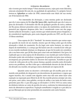 IFÁ DIVINATION – WILLIAM BASCON 101.
não viverem por muito tempo.33
 Dois meninos jovens, cujos pais eram falecidos, 
estavam estudando Ifá com ele, na qualidade de aprendizes. E o próprio Samuel 
tornou‐se Agbọnbọn ao redor de 1950, conservando esse título até sua morte, 
em 18 de Janeiro de 1964. 
    Por  intermédio  de  divinação,  a  uma  menina  pode  ser  declarado 
que ela é uma esposa de Ifá (Aya Ifá, Iyawo Ifá), significando que ela é uma es‐
posa do divinador. O divinador não lhe dá qualquer pecúlio de noiva, embora 
ele lhe possa oferecer presentes antes e na época do matrimônio, sendo ele res‐
ponsável  por  algumas  despesas  dela.  Isto  é  considerado  como  um  dos  paga‐
mentos (eru) do divinador, o qual, mesmo que relativamente pouco freqüente, é 
de considerável significação, pois custo daquele pecúlio em 1937, em Ifé, era de 
13 libras esterlinas. 
  Uma esposa de Ifá é “herdada” da mesma maneira que outras espo‐
sas quando da morte de seu marido, mesmo que ele faleça antes que ela tenha 
alcançado a idade de casamento. Se ela fugir com outro homem, ou antes ou 
depois do matrimônio, é a crença que Ifá lutará com ele e manda‐lá de volta pa‐
ra seu marido mediante doenças ou desgraças, já que foi levando em considera‐
ção o seu bem estar, que Ifá lhe disse para casar com um babalawô. Em Igana, foi 
explicado que se uma esposa de Ifá abandona o seu marido por outro homem, o 
divinador pode não reivindicar o pagamento de pecúlio em juízo mas reclamar 
recompensa por presentes dados no decorrer dos esponsais. Acredita‐se que Ifá 
a trará de volta para ele ao lhe causar doença; quando consulta outro divinador 
acerca seu problema, ser‐lhe‐á dito que a enfermidade decorre do fato de haver 
ela deixado seu marido, isto porque estava destinado ser esposa de Ifá. 
  Quando como no decorrer o divinador que Ifá escolhe para ser seu 
marido está proibido de desposá‐lo em decorrências de parentesco e regras que 
regem incestos, ela é casada com alguém outro mas não sem antes fazer uma 
expiação ou reparação para liberá‐la de Ifá. Seu marido precisa arranjar um rato, 
um peixe, uma cabra, uma galinha, cerveja de milho e um tanto de lenha como 
presentes para Ifá e o pai dela paga ao divinador £ 2‐10‐0, 5‐0‐0 ou outra soma 
de dinheiro inferior ao valor de pecúlio de noiva, conforme for determinado por 
meio de alternativas específicas. Expiação semelhante é exigida se o pai dela ro‐
ga sua liberação por já estar prometida em casamento com outro homem. 
33
Ver a discussão sobre destino, no capítulo XI.
 