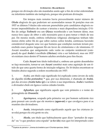IFÁ DIVINATION – WILLIAM BASCON 103.
porque em divinação eles são mandados assim agir a fim de evitar enfermidade 
ou infortúnio também são inelegíveis, porque não praticam divinação. 
  Em  tempos  mais  remotos  havia  provavelmente  maior  número  de 
Olodu elegíveis do que poderiam ser acomodados nessas 16 posições mas em 
1937 os últimos 5 títulos não estavam preenchidos pois candidatos elegíveis es‐
tavam impossibilitados de custear a terceira e mais dispendiosa iniciação. O fi‐
lho do antigo Tedimole era um Ọlọwọ reconhecido e  um homem idoso,  mas 
nunca fora capaz de obter o odú necessário para si para tomar o título de seu 
pai.  Do  mesmo  modo,  embora  influências  religiosas  alienígenas  tenham  tido 
menos efeito sobre Ifá do que sobre outros cultos Iorubá, continuou havendo 
considerável desgaste uma vez que homens que condições normais teriam pre‐
enchido esses postos largaram Ifá em favor do cristianismo e do islamismo. O 
Awọni  ressaltou  que  antigamente  cada  varão  no  conjunto  residencial  (com‐
poud) do qual Arabá é escolhido (Oketase) viria a ser babalawô, mas em 1937 
só existiam cinco dentre 67 homens adultos arrolados para fins fiscais. 
  Cada Awọni tem título individual e, embora um quinto desembolso 
se faça necessário, tornar‐se um Awọni constitui mais uma aquisição de um tí‐
tulo do que uma quarta forma de iniciação religiosa. Os 16 títulos encontram‐se 
listados abaixo segundo a ordem reconhecida em 1937: 
1. Arabá, um título cujo significado foi explicado como árvore da seda 
de algodão (Ceiba pentandra)  34
 que, por sua dimensão, é chamada de Arabá, 
pai das árvores (Arabá baba igi) e se refere á sua importância. Arabá é também 
o divinador‐chefe em Igana e outras cidades Iorubá. 
2. Agbọnbọn,  que  significaria  aquele  que  vem  primeiro  e  o  nome  do 
primogênito de Orunmilá. 
3. Agesinyowa, ocupado pela primeira vez por homem suficiente rico 
para possuir um cavalo que ele montava (agun‐esi) e que cavalgava para si as 
reuniões dos divinadores. 
4. Aseda, interpretado como significando aquele que faz criaturas (a‐
se‐eda) porque ela cria gente no céu. 
5. Akoda, um título que habitualmente quer dizer “portador de espa‐
da” ou “o que pendura uma espada” (a‐ko‐ida) mas quei foi interpretado como 
34
Espécie de paineira =, diversa da brasileira que é Chorista speciosa. (Ndot)
 