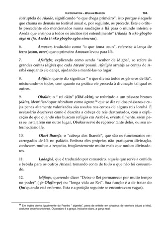 IFÁ DIVINATION – WILLIAM BASCON 104.
corruptela de Akode, significando “o que chega primeiro”, isto porque é aquele 
que chama os demais no festival anual e, por seguinte, os precede. Este e o títu‐
lo precedente são mencionados numa saudação a Ifá para o mundo inteiro; e 
Aseda que ensinou a todos os anciãos (o) entendimento” (Akoda ti nko gbogbo 
aiye ni Ifa, Aseda ti nko gbogbo agba nimeran). 
6. Amosun,  traduzido  como  “o  que  toma  osun”,  refere‐se  á  lança  de 
ferro (osun, orere) que o primeiro Amosun levou para Ifá. 
7. Afedigbe,  explicando  como  sendo  “senhor  de  idigba”,  se  refere  ás 
grandes contas (digba) que cada Awọni possui. Afedigba arranja as contas de A‐
rabá enquanto ele dança, ajudando a mantê‐las no lugar. 
8. Adifolu, que se diz significar “ o que divina todos os gêneros de Ifá”, 
misturando‐os todos, com quanto na prática ele proceda à divinação tal qual os 
outros. 
9. Obakin, o “ rei okin” (Obá okin), se referindo a um pássaro branco 
(okin), identificadopor Abraham como agrete 35
 que se diz rei dos pássaros e cu‐
jas penas altamente valorizadas são usadas nas coroas de alguns reis Iorubá. É 
necessário descrever como é descrita a cabeça de reis destronados, com a expli‐
cação de que quando eles buscam refúgio em Arabá e, eventualmente, saem pa‐
ra se instalarem em outro lugar, Obakin serve de representante deles, ou seu in‐
termediário Ifé. 
10.  Olori Iharefa, o “cabeça dos Iharefa”, que são os funcionários en‐
carregados de Ifá no palácio.  Embora eles próprios não pratiquem divinação, 
conhecem muitos a respeito, freqüentemente muito mais que muitos divinado‐
res. 
11.  Ladagbá, que é traduzido por camareiro, aquele que serve a comida 
e bebida para os outros Awọni, tomando conta de tudo o que não foi consumi‐
do. 
12.  Jolifinpe, querendo dizer “Deixe o Rei permanecer por muito tempo 
no poder” ( je‐Olofin‐pe) ou “longa vida ao Rei”. Sua função é a de tratar do 
Ọni quando está enfermo. Esta e a posição seguinte se encontravam vagas). 
35
Em inglês deriva igualmente do Franês “ aigrette”, pena de enfeite em chapéus de senhora (duas a três),
costume decerto universal. O passáro é a graça, inclusive claro, a garça real.
 