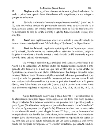 IFÁ DIVINATION – WILLIAM BASCON 105.
13.  Megbon, é dita significar não sou sábia (emi o gbon) fundado no fa‐
to de o primeiro ocupante desse título haver sido respeitado por sua categoria 
que por sua destreza. 
14.  Tedmole, traduzindo “comprima o peito contra o chão” (te idi mo i‐
le), pois nos velhos tempos ele permanecia sentado junto ao sacrário de Ifá e 
podia deixá‐lo jamais. Em tempos mais recentes, tinha de ficar ao lado do sacrá‐
rio no interior da casa do Arabá durante o Egbodo Erio, o segundo festival anu‐
al de Ifá. 
15.  Erimi, não explicado mas talvez se referindo a uma divindade do 
mesmo nome, cujo significado é “elefante dʹágua” (erin omi) ou hipopótamo. 
16.  Elesi, também não explicado, quiçá significado “aquele que possui 
esi” ( e‐li‐esi ), ligada a uma pedra esculpida ou estatueta de madeira, prepara‐
da pelos divinadores a fim de manter o mal afastado de Ifé, de molde a que o 
povo do canto urbano não morresse. 
   Na verdade, somente duas posições têm status estável e fixo: a do 
Arabá e a do Agbọnbọn. Os demais títulos são hierarquizados segundo a anti‐
guidade  dos  titulares  e,  a  não  ser  que  um  dentre  eles  se  torna  Arabá  ou 
Agbọnbọn, eles mantêm seus títulos vitaliciamente. Em tempo passados todos 
ostíolos, dizia‐se, tinha hierarquia rígida, e um individuo era promovido ( reye, 
re‐ete ) através das posições à medida que os superiores iam morrendo. Existi‐
am consideráveis desentendimentos entre os próprios Awọni acerca da prece‐
dência, mas foi elaborada e acordada ( como o foi à ordem acima citada) em 
seus encontros regulares a seqüência 1, 2, 5, 4, 3, 6, 8, 10, 9, 14, 15, 16, 13, 7, 11, 
12. 
    Outro testemunho sugere que o título Lobagda (11) deveria haver si‐
do classificado em último lugar, como, aliás, o foi em 1937, com cinco posições 
não preenchidas. Seu detentor comprava sua posição com o perfil segundo o 
quala figura Ọșẹ Oturá era designada e quem também servia como “atendente” 
de todas as figuras pares (ver Capítulo IV). Disse ele também que, outrora, exis‐
tia um título adicional, e que Lobagda fica em 17º lugar, com os dezessete títu‐
los equivalendo aos dendês dos divinadores, inclusive o oduso. Os divinadores 
alegam que a ordem original desses títulos encontra‐se registrada nos versos de 
Ifá, com cada um deles sendo mencionado em um verso da figura a que corres‐
ponde em categoria hierárquica. Deve‐se notar, entretanto, que Akoda é indica‐
 