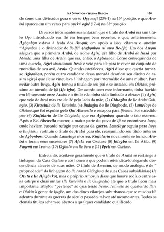 IFÁ DIVINATION – WILLIAM BASCON 106.
do como um divinador para o verso Ọșẹ meji (239‐1) na 15ª posição, e que Ara‐
bá aparece em um verso para oyekú ogbê (17‐4) na 32ª posição. 
     Diversos informantes sustentaram que o título de Arabá era um títu‐
lo  Oyo  introduzido  em  Ifé  em  tempos  bem  recentes,  e  que,  anteriormente, 
Agbọnbọn  estava  à  testa  dos  Awọni;  em  apoio  a  isso,  citaram  o  anexim 
“Agbọnbọn é o divinador de Ile‐Ife” (Agbọnbọn ni awo Ile‐Ife). Um dos Awọni 
alegava que o primeiro Arabá, de nome Agiri, era filho de Arabá de Iresá por 
Monde, uma filha de Arolu, que era, então, o Agbọnbọn. Como consequência de 
uma querela, Agiri abandonou Iresá e veio para ifé para ir viver no conjunto de 
moradias de seu avô, Arolu. Quando estefaleceu, Agiri disse que queria tornar‐
se Agbọnbọn, porém outro candidato dessa morada desafiou seu direito de as‐
sim agir já que ele se vinculava à linhagem por intermédio de uma mulher. Para 
evitar outra briga, Agiri tomou o título de seu pai e se instalou em Oketase, pró‐
ximo ao túmulo de Ifá (Ifa igbo). De acordo com esse informante, tinha havido 
em Ifé somente onze Arabá e o título não tinha sido limitado a oketase: (1) Agiri, 
que veio de Iresá mas era de ifé pelo lado da mãe, (2) Gidiogbo de Ile Arabá Gidi‐
ogbo, (3) Kirosinla de Ile Kirosinla, (4) Budugbu de Ile Olugbodo, (5) Lameloye de 
Oketase,que foi expulso pelo Ọni Abeweila e escapou para Ifewara. Foi sucedido 
por  (6)  Kinfolarin de  Ile  Olugbodo,  que  era  Agbọnbọn quando  o  fato  ocorreu. 
Após o Rei Abeweila morrer, a maior parte do povo de Ifé se encontrava Isoya, 
onde haviam buscado refúgio por causa da guerra. Lemeloye seguiu para Isoya 
e Kinfolarin restituiu o título de Arabá para ele, reassumindo seu título anterior 
de Agbọnbọn. Quando Lameloye morreu, Kinfolarin novamente se tornou Ara‐
bá e foram seus sucessores (7) Afala em Oketase (8) Jolugbo em Ile Atibi, (9) 
Fayemi em Iremo, (10) Ogbolu em Ile Seru e (11) Ipeti em Oketase. 
    Entretanto, aceita‐se geralmente que o título de Arabá se restringe à 
linhagem da Casa Oketase e aos homens que podem reivindica‐lo alegando des‐
cendência através de suas mães. O título de Amosun, de modo análogo, é de “ 
propriedade” da linhagem do Ile Arabá Gidiogbo e de suas Casas subsidiárias( Ile 
Otutu e Ile Ajagbuko), mas o próprio Amosun disse que houve rodízio entre es‐
sa estirpe e duas outras (Ile Kirosinla e Ile Olugbodu) até que o título ficou mais 
importante. Megbon “pertence” ao quarteirão Iremo, Tedimole ao quarteirão Ilare 
e Obakin à gente de Ijugbe, um dos cinco vilarejos suburbanos que se mudou Ifé 
adentro durante as guerras do século passado, talvez até mesmo antes. Todos os 
demais títulos acham‐se abertos a qualquer candidato qualificado. 
 