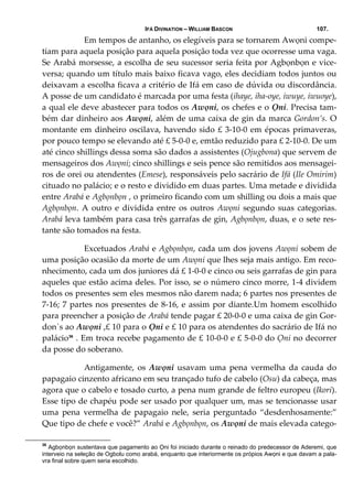 IFÁ DIVINATION – WILLIAM BASCON 107.
     Em tempos de antanho, os elegíveis para se tornarem Awọni compe‐
tiam para aquela posição para aquela posição toda vez que ocorresse uma vaga. 
Se Arabá morsesse, a escolha de seu sucessor seria feita por Agbọnbọn e vice‐
versa; quando um título mais baixo ficava vago, eles decidiam todos juntos ou 
deixavam a escolha ficava a critério de Ifá em caso de dúvida ou discordância. 
A posse de um candidato é marcada por uma festa (ihaye, iha‐oye, iwuye, iwuoye), 
a qual ele deve abastecer para todos os Awọni, os chefes e o Ọni. Precisa tam‐
bém dar dinheiro aos Awọni, além de uma caixa de gin da marca Gordon’s. O 
montante em dinheiro oscilava, havendo sido £ 3‐10‐0 em épocas primaveras, 
por pouco tempo se elevando até £ 5‐0‐0 e, emtão reduzido para £ 2‐10‐0. De um 
até cinco shillings dessa soma são dados a assistentes (Ojugbona) que servem de 
mensageiros dos Awọni; cinco shillings e seis pence são remitidos aos mensagei‐
ros de orei ou atendentes (Emese), responsáveis pelo sacrário de Ifá (Ile Omirim) 
cituado no palácio; e o resto e dividido em duas partes. Uma metade e dividida 
entre Arabá e Agbọnbọn , o primeiro ficando com um shilling ou dois a mais que 
Agbọnbọn. A outro e dividida entre os outros Awọni segundo suas categorias. 
Arabá leva também para casa três garrafas de gin, Agbọnbọn, duas, e o sete res‐
tante são tomados na festa. 
  Excetuados Arabá e Agbọnbọn, cada um dos jovens Awọni sobem de 
uma posição ocasião da morte de um Awọni que lhes seja mais antigo. Em reco‐
nhecimento, cada um dos juniores dá £ 1‐0‐0 e cinco ou seis garrafas de gin para 
aqueles que estão acima deles. Por isso, se o número cinco morre, 1‐4 dividem 
todos os presentes sem eles mesmos não darem nada; 6 partes nos presentes de 
7‐16; 7 partes nos presentes de 8‐16, e assim por diante.Um homem escolhido 
para preencher a posição de Arabá tende pagar £ 20‐0‐0 e uma caixa de gin Gor‐
don`s ao Awọni ,£ 10 para o Ọni e £ 10 para os atendentes do sacrário de Ifá no 
palácio36
 . Em troca recebe pagamento de £ 10‐0‐0 e £ 5‐0‐0 do Ọni no decorrer 
da posse do soberano. 
  Antigamente,  os  Awọni  usavam  uma  pena  vermelha  da  cauda  do 
papagaio cinzento africano em seu trançado tufo de cabelo (Osu) da cabeça, mas 
agora que o cabelo e tosado curto, a pena num grande de feltro europeu (Ikori). 
Esse tipo de chapéu pode ser usado por qualquer um, mas se tencionasse usar 
uma  pena  vermelha  de  papagaio  nele,  seria  perguntado  “desdenhosamente:” 
Que tipo de chefe e você?” Arabá e Agbọnbọn, os Awọni de mais elevada catego‐
36
Agbọnbọn sustentava que pagamento ao Ọni foi iniciado durante o reinado do predecessor de Aderemi, que
interveio na seleção de Ogbolu como arabá, enquanto que interiormente os própios Awọni e que davam a pala-
vra final sobre quem seria escolhido.
 