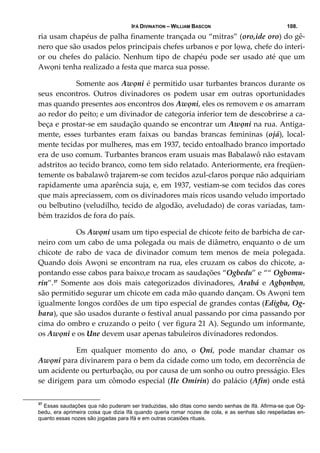 IFÁ DIVINATION – WILLIAM BASCON 108.
ria usam chapéus de palha finamente trançada ou “mitras” (oro,ide oro) do gê‐
nero que são usados pelos principais chefes urbanos e por lọwạ, chefe do interi‐
or ou chefes do palácio. Nenhum tipo de chapéu pode ser usado até que um 
Awọni tenha realizado a festa que marca sua posse. 
  Somente aos Awọni é permitido usar turbantes brancos durante os 
seus  encontros.  Outros  divinadores  os  podem  usar  em  outras  oportunidades 
mas quando presentes aos encontros dos Awọni, eles os removem e os amarram 
ao redor do peito; e um divinador de categoria inferior tem de descobrirse a ca‐
beça e prostar‐se em saudação quando se encontrar um Awọni na rua. Antiga‐
mente,  esses  turbantes  eram  faixas  ou  bandas  brancas  femininas  (ojá),  local‐
mente tecidas por mulheres, mas em 1937, tecido entoalhado branco importado 
era de uso comum. Turbantes brancos eram usuais mas Babalawô não estavam 
adstritos ao tecido branco, como tem sido relatado. Anteriormente, era freqüen‐
temente os babalawô trajarem‐se com tecidos azul‐claros porque não adquiriam 
rapidamente uma aparência suja, e, em 1937, vestiam‐se com tecidos das cores 
que mais apreciassem, com os divinadores mais ricos usando veludo importado 
ou belbutino (veludilho, tecido de algodão, aveludado) de coras variadas, tam‐
bém trazidos de fora do país. 
  Os Awọni usam um tipo especial de chicote feito de barbicha de car‐
neiro com um cabo de uma polegada ou mais de diâmetro, enquanto o de um 
chicote  de  rabo  de  vaca  de  divinador  comum  tem  menos  de  meia  polegada. 
Quando dois Awọni se encontram na rua, eles cruzam os cabos do chicote, a‐
pontando esse cabos para baixo,e trocam as saudações “Ogbedu” e ““ Ogbomu‐
rin”.37
  Somente  aos  dois  mais  categorizados  divinadores,  Arabá  e  Agbọnbọn, 
são permitido segurar um chicote em cada mão quando dançam. Os Awọni tem 
igualmente longos cordões de um tipo especial de grandes contas (Edigba, Og‐
bara), que são usados durante o festival anual passando por cima passando por 
cima do ombro e cruzando o peito ( ver figura 21 A). Segundo um informante, 
os Awọni e os Une devem usar apenas tabuleiros divinadores redondos. 
  Em  qualquer  momento  do  ano,  o  Ọni,  pode  mandar  chamar  os 
Awọni para divinarem para o bem da cidade como um todo, em decorrência de 
um acidente ou perturbação, ou por causa de um sonho ou outro presságio. Eles 
se dirigem para um cômodo especial (Ile Omirin) do palácio (Afin) onde está 
37
Essas saudações qua não puderam ser traduzidas, são ditas como sendo senhas de Ifá. Afirma-se que Og-
bedu, era aprimeira coisa que dizia Ifá quando queria romar nozes de cola, e as senhas são respeitadas en-
quanto essas nozes são jogadas para Ifá e em outras ocasiões rituais.
 