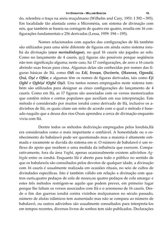 IFÁ DIVINATION – WILLIAM BASCON 10.
do, relembra o traço na areia muçulmano (Wilhelm and Cary, 1951: I 392—395). 
Em localidade tão afastada como a Micronésia, um sistema de divinação com 
nós, que também se baseia na contagem de quatro em quatro, resulta em 16 con‐
figurações fundamentais e 256 derivadas (Lessa, 1959: 194—195). 
    Nomes relacionados com aqueles das configurações de Ifá também 
são utilizados para uma série diferente de figuras em ainda outro sistema ioru‐
bá  da  divinação  (owo  merindinlogun),  no  qual  16  caurís  são  jogados  ao  solo. 
Como no lançamento de 4 caurís, n+1 figuras são possíveis porque seqüência 
não tem significação alguma; neste caso, há 17 configurações, de zero a 16 caurís 
abrindo suas bocas para cima. Algumas delas são conhecidas por nomes das fi‐
guras  básicas  de  Ifá,  como  Odí  ou  Edí,  Irosụn,  Ọwónrin,  Ọkanran,  Ogundá, 
Ọsá, Oșé e Ofún; e algumas têm os nomes de figuras derivadas, tais como Eji 
Ọgbê e Ọgbêșé (Ọgbê Oșé). Uns tantos nomes empregados neste sistema tam‐
bém  são  utilizados  para  designar  as  cinco  configurações  do  lançamento  de  4 
caurís. Como em Ifá, as 17 figuras são associadas com os versos memorizados 
que contêm mitos e contos populares que auxiliam em sua interpretação. Este 
método é considerado por muitos iorubá como derivado de Ifá, inclusive os a‐
divinhos de Ifá, os quais citam um mito de acordo com o qual o método é base‐
ado naquilo que a deusa dos rios Oxun aprendeu a cerca de divinação enquanto 
vivia com Ifá. 
     Dentre todos os métodos dedivinção empregados pelos Iorubás,Ifá 
era considerados como o mais importante e confiável. A honestidade ou o co‐
nhecimento do babalawô pode ser questionado mas a maioria é altamente esti‐
mada e raramente se duvida do sistema em si. O número de babalawô é um re‐
flexo do apoio que recebem e uma medida da influência que exercem. Compa‐
rativamente, fora da área Yagbá, apenas ocasionalmente existem adivinhos Ag‐
bigda entre os iorubá. Enquanto Ifá é aberto para todo o público no sentido de 
que os babalawôs são consultados pelos devotos de qualquer idade, a divinação 
com 16 caurís é usualmente realizada em ocasiões rituais, no seio de cultos de 
divindades específicas. Isto é também válido em relação a divinação com qua‐
tros curis,quatro pedaços de cola de nozes,ou quatro pedaços de cola amarga: e 
estes  três  métodos  restrigem‐se  aquilo  que  podem  prever,  em  primeiro  lugar 
porque lhe faltam os versos associados com Ifá e o arremesso de 16 caurís. Des‐
de  o  fim  das  guerras  iorubá  contra  vizinhos  mulçumanos  no  século  passado, 
número de alufas islâmicos tem aumentado mas não se compara ao número de 
babalawô, ou outros adivinhos são usualmente consultados para interpreta‐los 
em tempos recentes, diversos livros de sonhos tem sido publicados. Declarações 
 