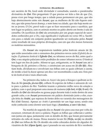 IFÁ DIVINATION – WILLIAM BASCON 109.
um  sacrário  de  Ifá,  local  onde  divindade  é  consultada,  usando  a  parafernália 
divinatória do Ọni. Eles perguntam: O que precisa ser feito a fim de que Ọni, 
possa viver por longo tempo, que a cidade possa permanecer em paz, que não 
haja aborrecimento entre nós Awọni, que as mulheres de Ifá não fiquem esté‐
ries, que não possa haver doença, e nem fome na cidade, que não haja morte en‐
tre os jovens. O Ọni, prevê tudo o que se fizer necessário para o sacrifício, que 
tem lugar no palácio, com os animais mortos no pátio aberto em frente á sala do 
conselho. Os sacrifícios do Ọni são arrumados por um grupo especial de sacer‐
dotes conhecidos por a Otu, cujo significado é explicado no verso 181‐a. Sacrifí‐
cios para a cidade em conjunto podem igualmente ser realizadas pelos Awọni 
como resultado de suas próprias divinações, caso em que eles menos fornecem 
os matérias necessários. 
  Os  Awọni  são  responsáveis  também  pelos  festivais  anuais  de  Ifá, 
que estão associados com o consumos dos primeiros novos carás (Egbodo) da es‐
tação. O primeiro festival é Egbodo Ọni, ou inhames novos do Rei, antes qual o 
Ọni, e seu séquito palaciano estão proibidos de comer inhames novos. O festival 
tem lugar em fins de junho. Afirme‐se que, antigamente, os 16 Awọni iam até o 
bosqueta de Ifá, próximo a Oketase, e construíam um acasa em Ifá (Ile Ifá). Aba‐
tiam bode, dividiam‐no e envolviam nas folhas com os quais cobriam a casota, 
de molde a fazê‐la durar apenas um dia e ser reconstituída a cada ano. Esta par‐
te do festival não é mais observada. 
  No primeiro dia, todos os Awọni vão para o bosque e quebram as fo‐
lhas de Ifá (jawefa, já‐ewe‐Ifá), colhem 16 espécies de folhas e astrazem de vol‐
ta para o palácio do Rei. Também trazem o primeiro milho novo da estação a 
palácio, com o qual preparam uma massa de maisena (rifa lori, ri‐Ifá, li‐ori). Os 
dendês do Ọni são deixados na grossa papa durante toda à noite dentro de uma 
grande cuba, e os Awọni permanecem em palácio dormindo junto a eles, exce‐
ção feita do Arabá, que repousa de fontes deles na varanda dos mensageiros do 
Rei (Odé Emese). Apenas ao Arabá é permitido ter um fogo aceso, sendo esta 
noite conhecida como dormir sem fazer fogo. (Asundana, a‐sun‐i‐da‐ina). 
  Na manhã do segundo dia os Awọni vão para casa mas por volta do 
escurecer, retornam de novo a palácio. Pegam as folhas que colheram e astritu‐
ram juntas em água, juntamente com os dendês do Rei, que foram previamente 
retirados da cuba de massa. Dessa maneira lavam Ifá (Wefa, we‐fa) ou dendês 
do Ọni nas folhas de Ifá. Os dendês são estão colocados dentro do alguidar di‐
vinatório do Rei (Opon Igede), que é pousado no seu sacrário de Ifá e recoberto 
 
