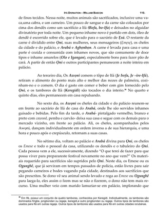 IFÁ DIVINATION – WILLIAM BASCON 110.
de finos tecidos. Nessa noite, muitos animais são sacrificados, inclusive uma va‐
ca,uma cabra, e um carneiro. Um pouco de sangue e da carne são colocados por 
cima dos dendês como um sacrifício a Ifá (Bofa, bo‐Ifa) e deixados no alguidar 
divinatório por toda noite. Um pequeno inhame novo é partido em dois, óleo de 
dendê é escorrido sobre ele, que é levado para o sacrário de Ẹsú. O restante da 
carne é dividido entre Ọni, suas mulheres, seus mensageiros (Ẹmẹsẹ), os chefes 
da cidade e do palácio, e Arabá e Agbọnbọn. A carne é levada para casa e uma 
parte é cozida e consumida com inhames novos, que são comumente de doce 
tipos e inhame amarelos (Olo e Igangan), especialmente bons para fazer pão de 
cará. A partir de então Ọni e outros participantes pemanecem a noite inteira em 
palácio. 
  Ao terceiro dia, Os Awọni comem o tôpo de Ifá (Je Irefa, Je –ire‐Ifá), 
retiram o alimento do ponto mais alto e melhor das nozes de palmeira, cozi‐
nham‐no e o comem. O dia é gasto em comer e beber com gim fornecido pelo 
Ọni,  e  os  tambores  de  Ifá  (Keregidi)  são  tocados  o  dia  interio.38
  No  quarto  e 
quinto dias, eles permanecem em casa repulsando. 
  No sexto dia, os Awọni os chefes da cidade e do palácio reunem‐se 
em frente ao sacrário de Ifá de casa do Arabá, onde lhe são servidos inhames 
guisado e bebidas. Pelo fim da tarde, o Arabá‐ pintalgado vermelho, branco e 
preto com cawood, pemba e carvão‐ deixa sua casa e segue com os demais para o 
mercado  vizinho,  em  frente  ao  palácio.  Ali,  os  chefes,  acompanhados  pelos 
Awọni, dançam individualmente em ordem inversa a de sua hierarquia, e uma 
hora e pouco após o crepúsculo, retornam a suas casas. 
  No sétimo dia, voltam ao palácio e Arabá divina para Ọni, os chefes 
os Emese e todo o pessoal da casa, utilizando os dendês e o tabuleiro do Ọni. 
Cada pessoa vem a ele, sucessivamente, dizendo “O que terei de fazer para que 
possa viver para preparareste festival novamente no ano que vem?” Os materi‐
ais requerido para sacrifícios são supridos pelo Ọni. Neste dia, os Emese ou os 
Ogungbê, que já serviram em tempos passados de polícia, estão livres para sair 
pegando carneiros e bodes vagando pala cidade, destinados aos sacrifícios que 
são prescritos. Se dono vê seu animal sendo levado e roga ao Emese ou Ogungbê 
para laega‐lo, eles assim o fzem mas se não o fizerem, o dono não tem mais re‐
curso. Uma mulher veio com marido lamuriar‐se em palácio, implorando que 
38
Em Ifé, possui um conjunto de quatro tambores, conhecidos por Keregidi. Individualmente, os tambores são
dominados firigbe, jongbondan ou regeje, keregidi,e outro jongbondan ou regeje. Outros tipos de tambores são
usados para Ifá em outras regeje. Outros tipos de tambores são usados para Ifá em outras cidades iorubánas.
 